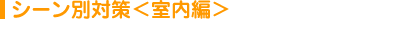 シーン別対策＜室内編＞